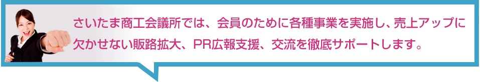 さいたま商工会議所では、会員のために各種事業を実施し、売上アップに
欠かせない販路拡大、PR広報支援、交流を徹底サポートします。